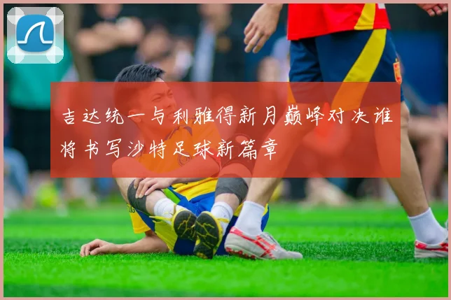 吉达统一与利雅得新月巅峰对决谁将书写沙特足球新篇章