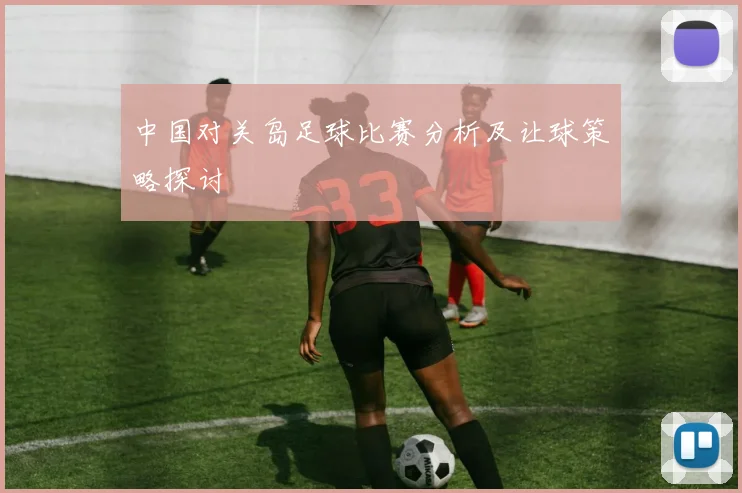 中国对关岛足球比赛分析及让球策略探讨