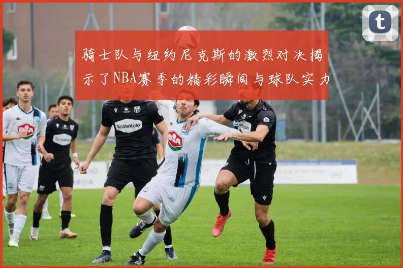 骑士队与纽约尼克斯的激烈对决揭示了NBA赛季的精彩瞬间与球队实力的较量