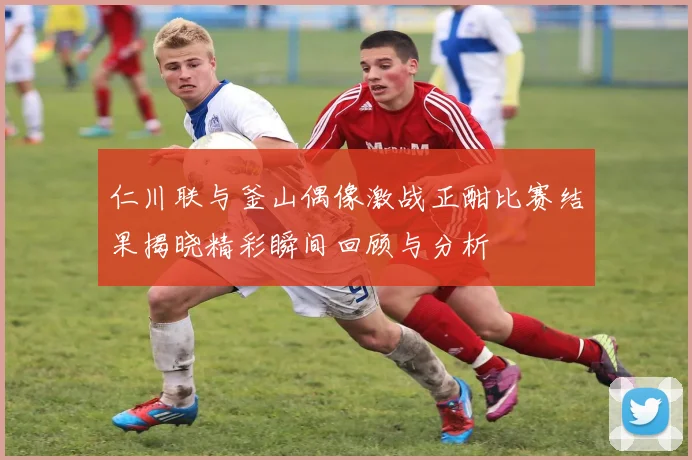 仁川联与釜山偶像激战正酣比赛结果揭晓精彩瞬间回顾与分析